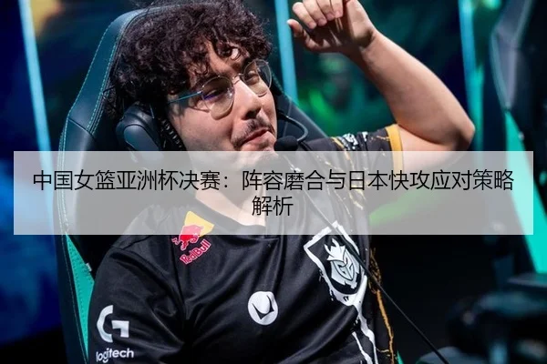 中国女篮亚洲杯决赛：阵容磨合与日本快攻应对策略解析