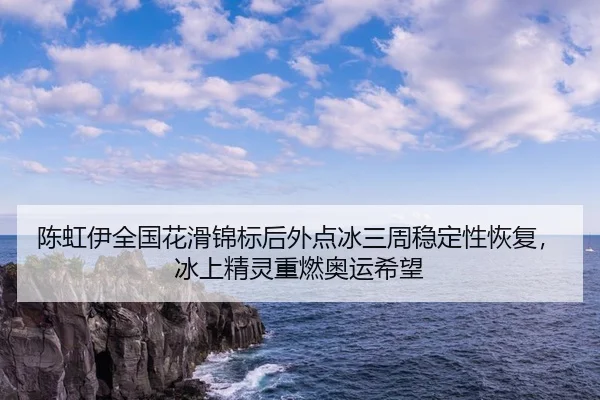 陈虹伊全国花滑锦标后外点冰三周稳定性恢复，冰上精灵重燃奥运希望