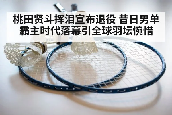 桃田贤斗挥泪宣布退役 昔日男单霸主时代落幕引全球羽坛惋惜