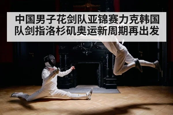 中国男子花剑队亚锦赛力克韩国队剑指洛杉矶奥运新周期再出发